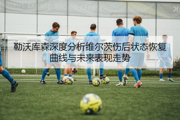 勒沃库森深度分析维尔茨伤后状态恢复曲线与未来表现走势