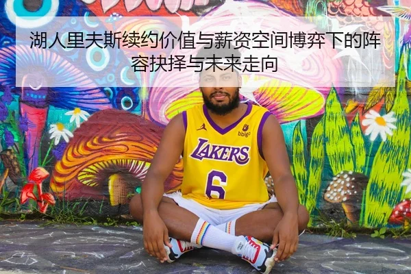 湖人里夫斯续约价值与薪资空间博弈下的阵容抉择与未来走向