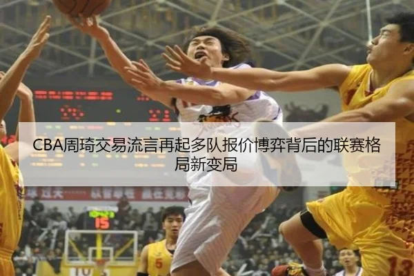 CBA周琦交易流言再起多队报价博弈背后的联赛格局新变局