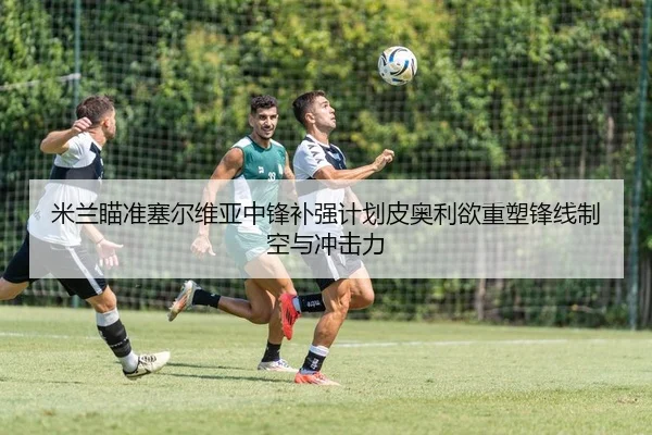 米兰瞄准塞尔维亚中锋补强计划皮奥利欲重塑锋线制空与冲击力